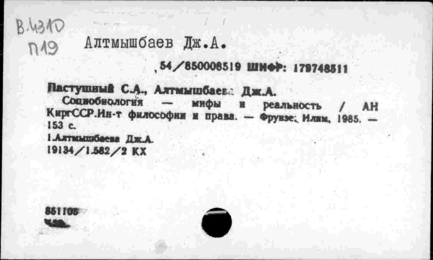 ﻿в
ПАЭ Алтмышбаев Дж.А.
,54/850006519 ШИФ>: 179748511
Пастушим! СлЦ Алтмышбаев.-. ДжА.
Социобиология — мифы ■ реальность / АН КиргССР.Ин-т философии и права. — Фруиэе; Илим. 1М5. — 153 с.
1-Алтмышбаеш ДжА.
19134/1Л82/7 КХ
М1ПЯТ
